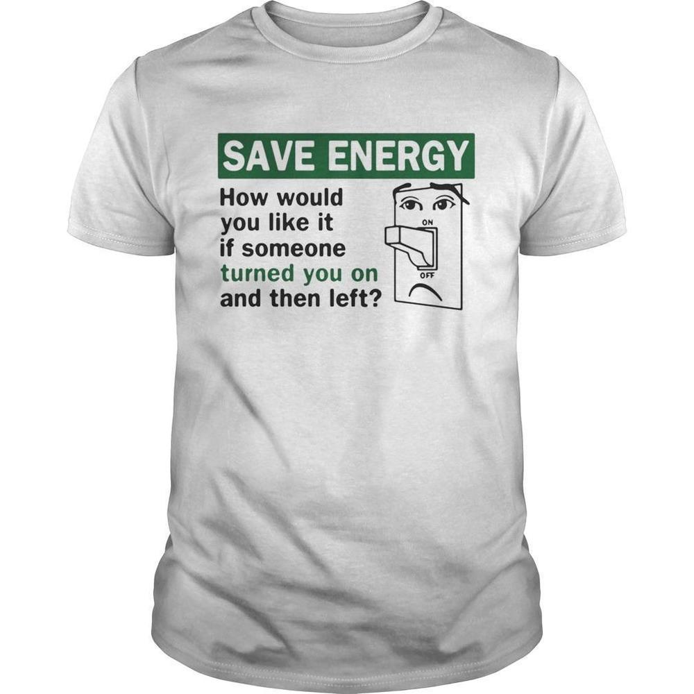 Save Energy How Would You Like It If Someone Turned You On And Then Left Shirt